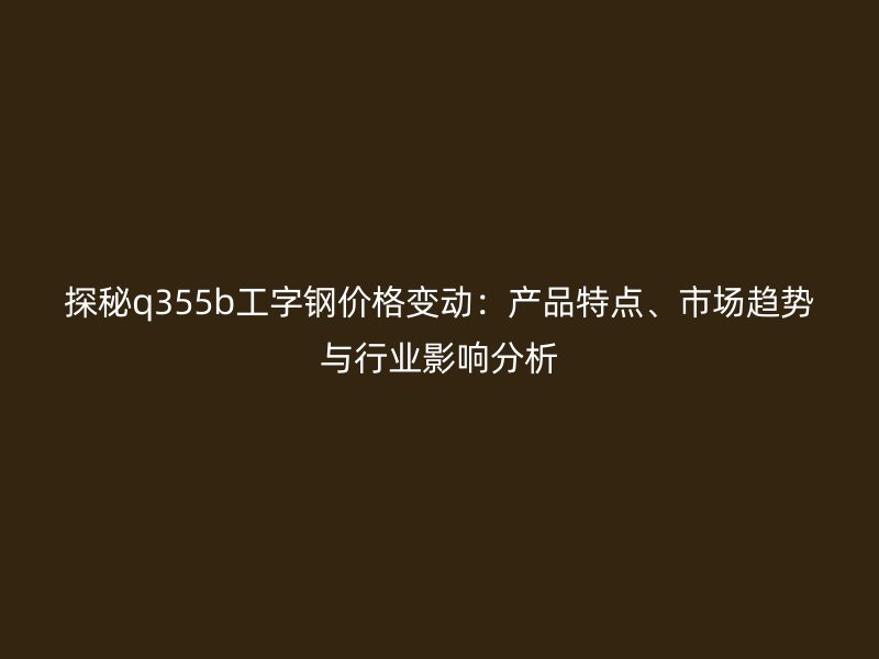 探秘q355b工字钢价格变动：产品特点、市场趋势与行业影响分析