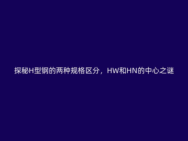 探秘H型钢的两种规格区分，HW和HN的中心之谜