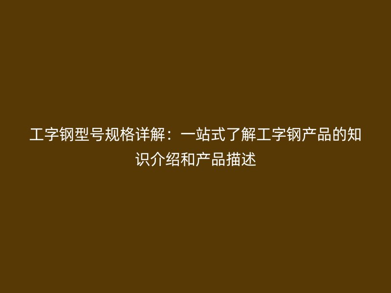 工字钢型号规格详解：一站式了解工字钢产品的知识介绍和产品描述