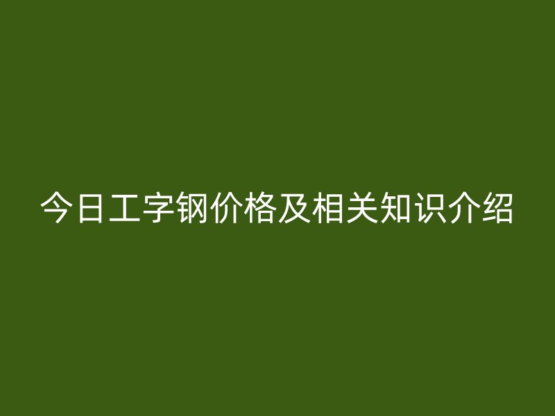 今日工字钢价格及相关知识介绍