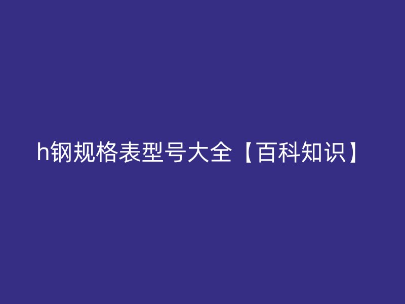 h钢规格表型号大全【百科知识】