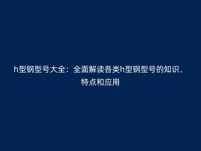 h型钢型号大全：全面解读各类h型钢型号的知识、特点和应用