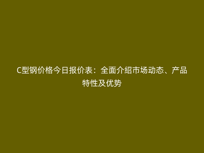 C型钢价格今日报价表：全面介绍市场动态、产品特性及优势