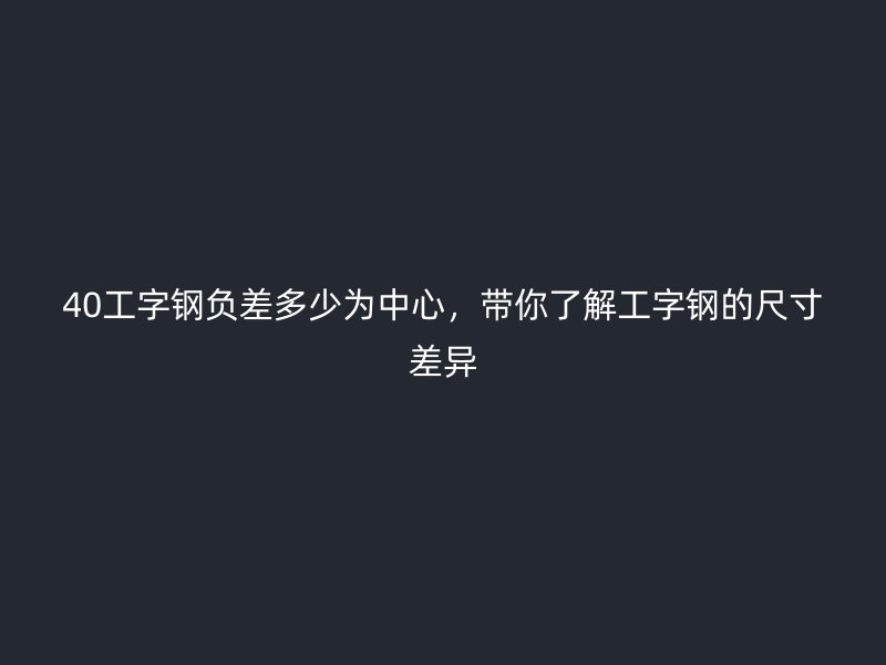 40工字钢负差多少为中心，带你了解工字钢的尺寸差异