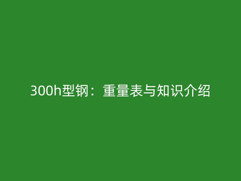 300h型钢：重量表与知识介绍