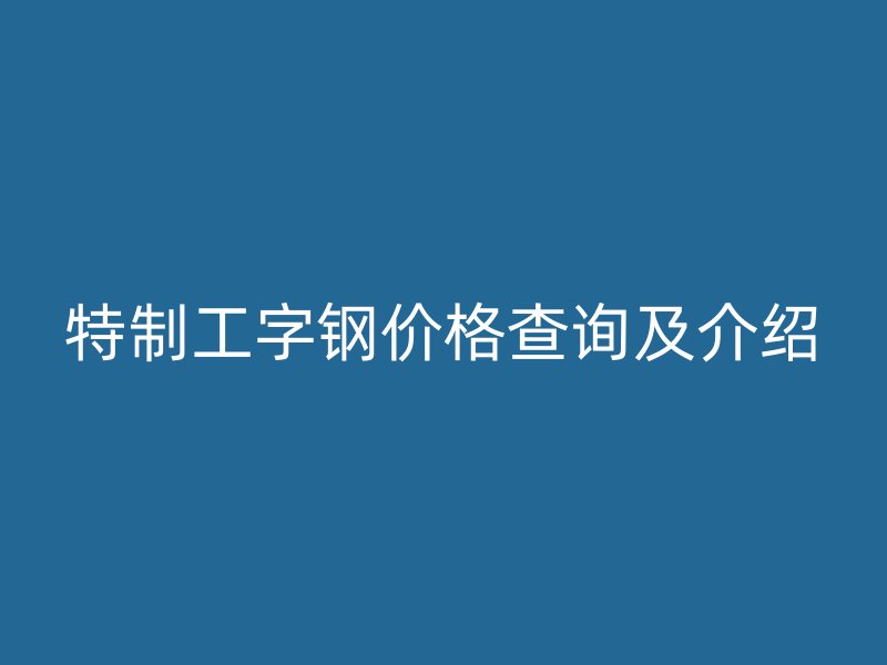 特制工字钢价格查询及介绍