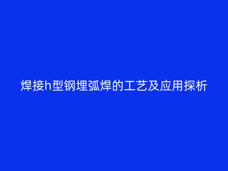 焊接h型钢埋弧焊的工艺及应用探析