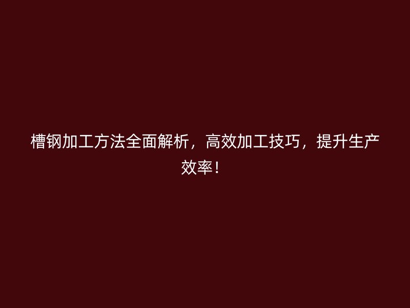 槽钢加工方法全面解析，高效加工技巧，提升生产效率！