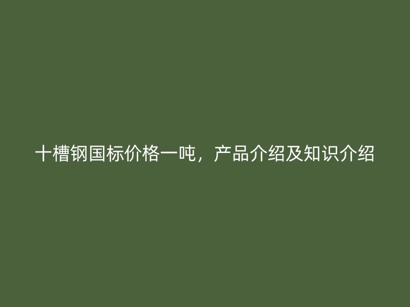 十槽钢国标价格一吨，产品介绍及知识介绍