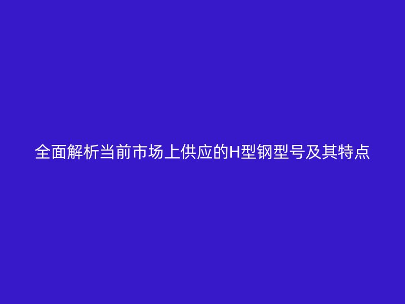 全面解析当前市场上供应的H型钢型号及其特点