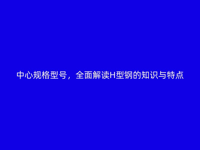 中心规格型号，全面解读H型钢的知识与特点