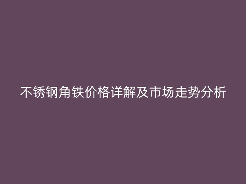 不锈钢角铁价格详解及市场走势分析