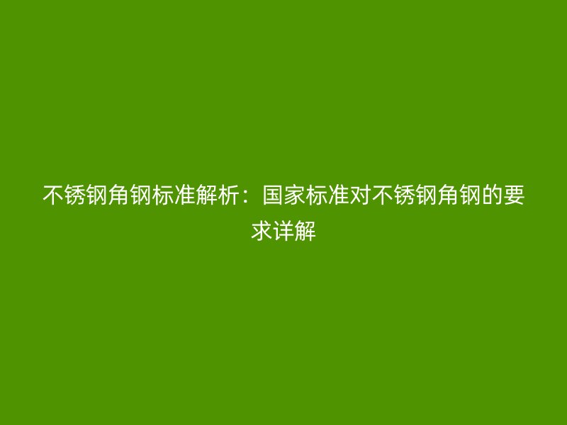 不锈钢角钢标准解析：国家标准对不锈钢角钢的要求详解