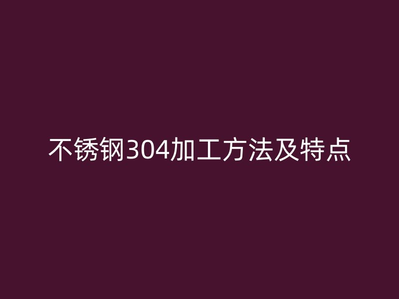 不锈钢304加工方法及特点