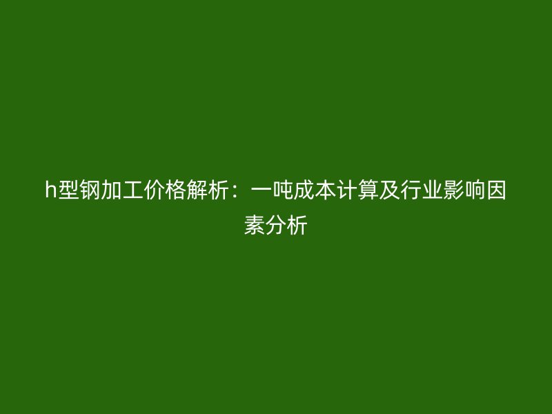 h型钢加工价格解析：一吨成本计算及行业影响因素分析