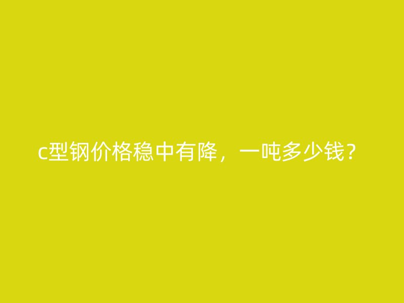 c型钢价格稳中有降，一吨多少钱？