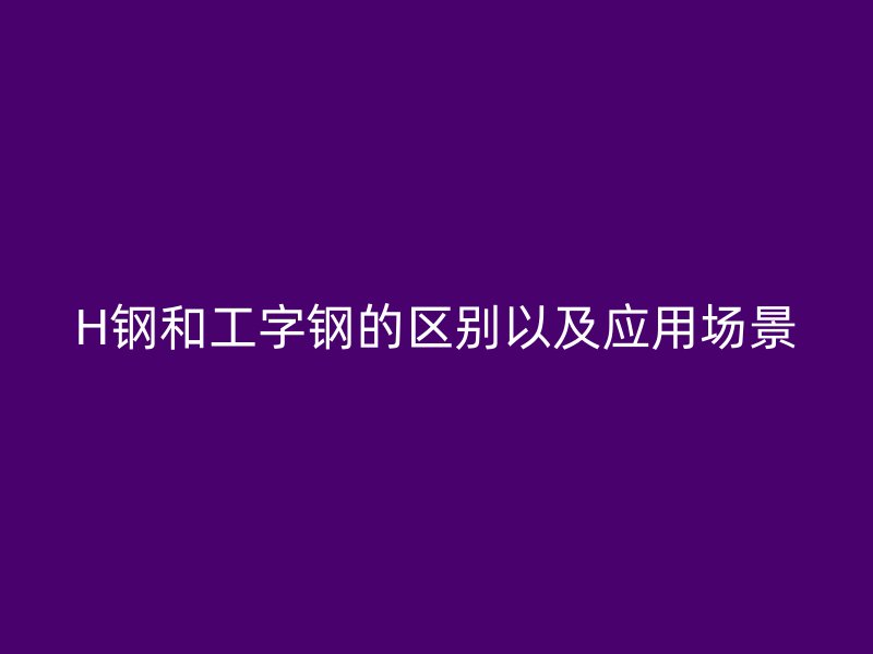 H钢和工字钢的区别以及应用场景