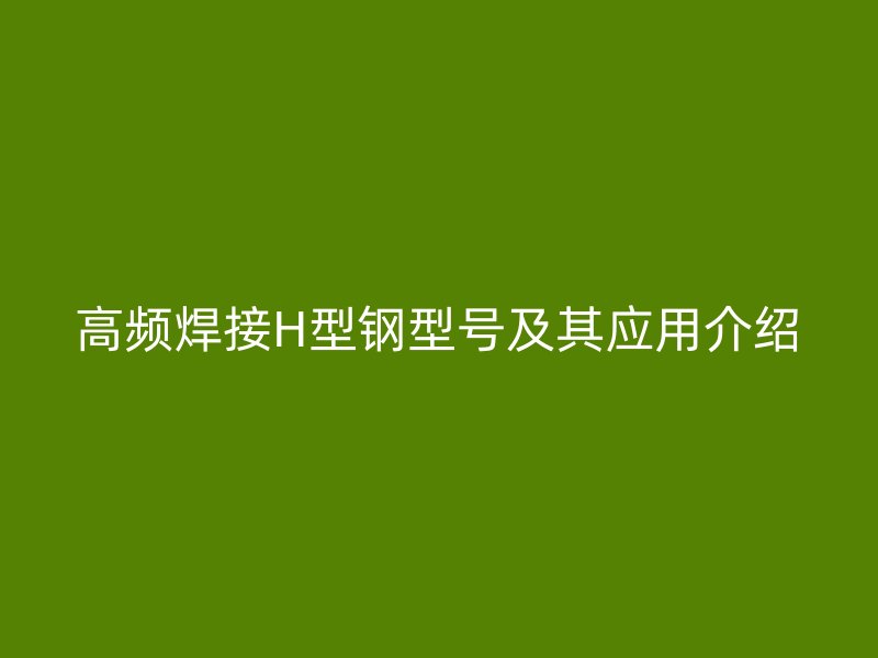 高频焊接H型钢型号及其应用介绍