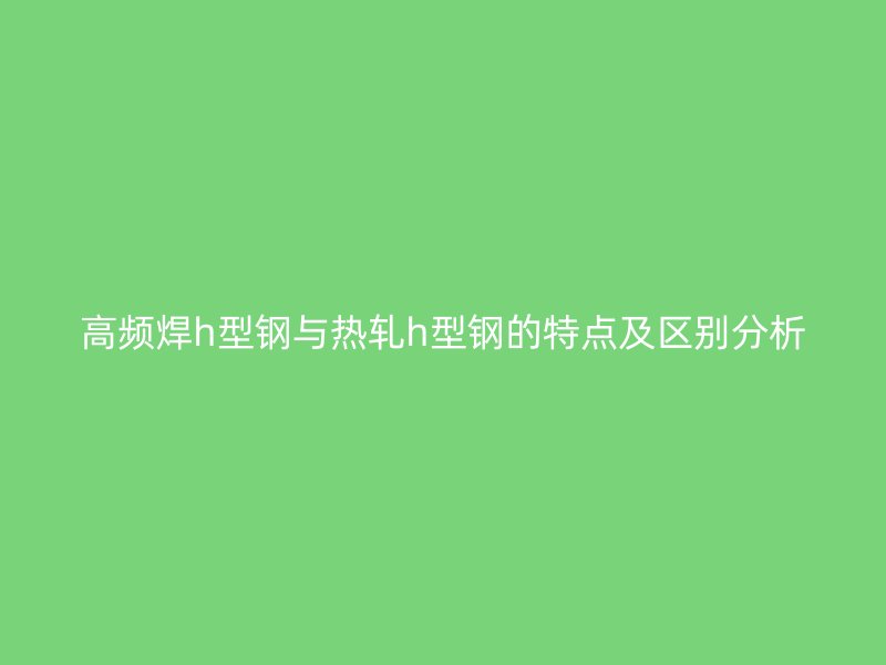 高频焊h型钢与热轧h型钢的特点及区别分析