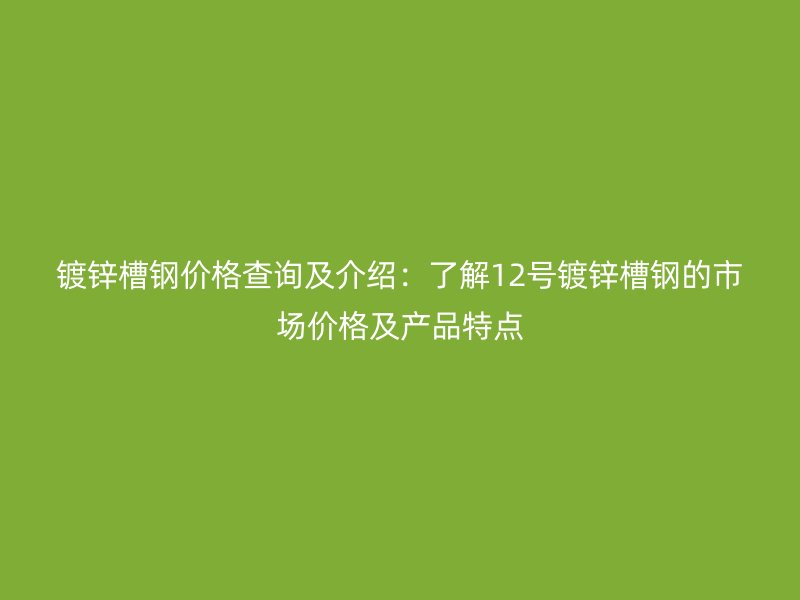 镀锌槽钢价格查询及介绍：了解12号镀锌槽钢的市场价格及产品特点