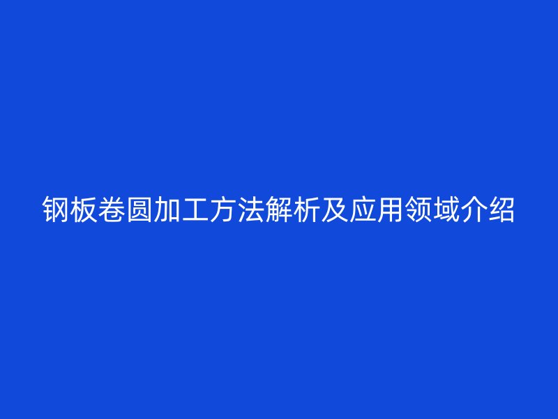 钢板卷圆加工方法解析及应用领域介绍