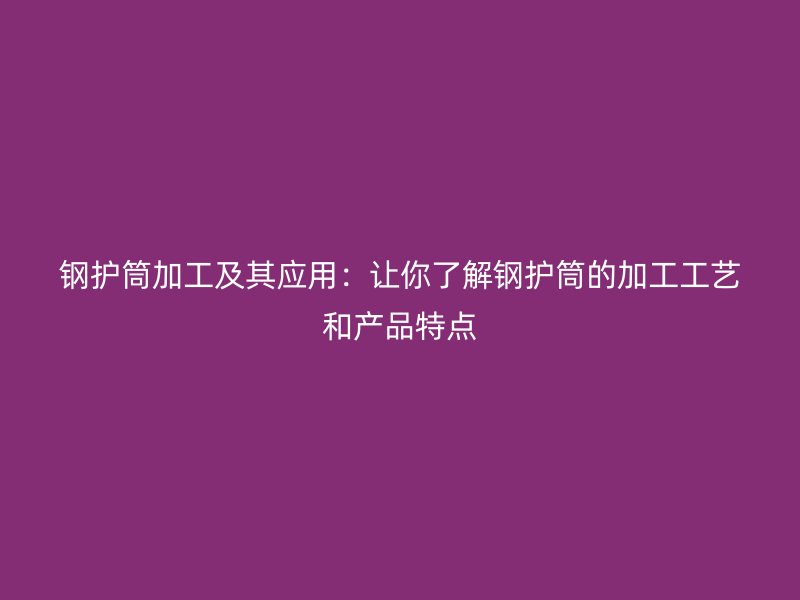 钢护筒加工及其应用：让你了解钢护筒的加工工艺和产品特点
