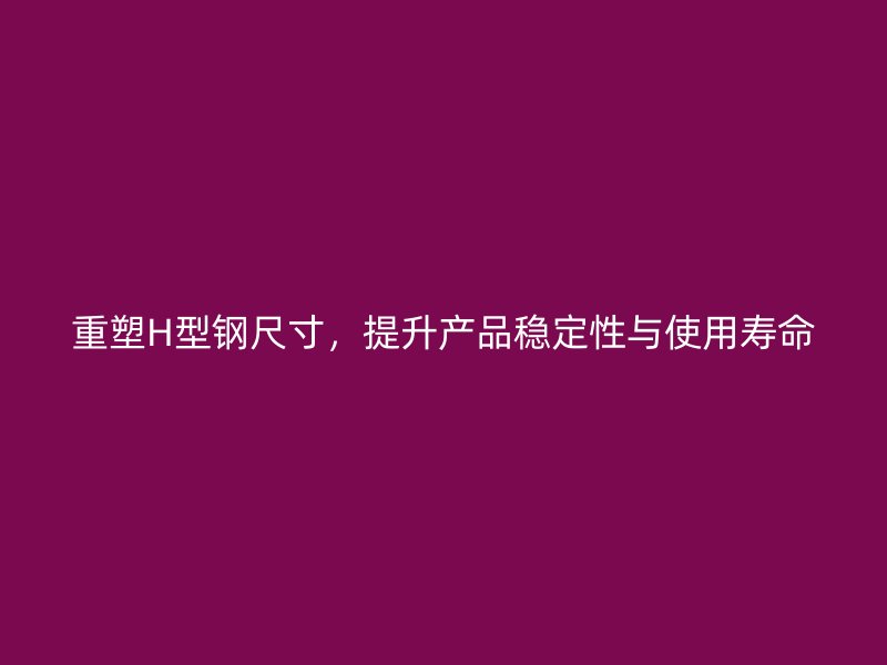 重塑H型钢尺寸，提升产品稳定性与使用寿命