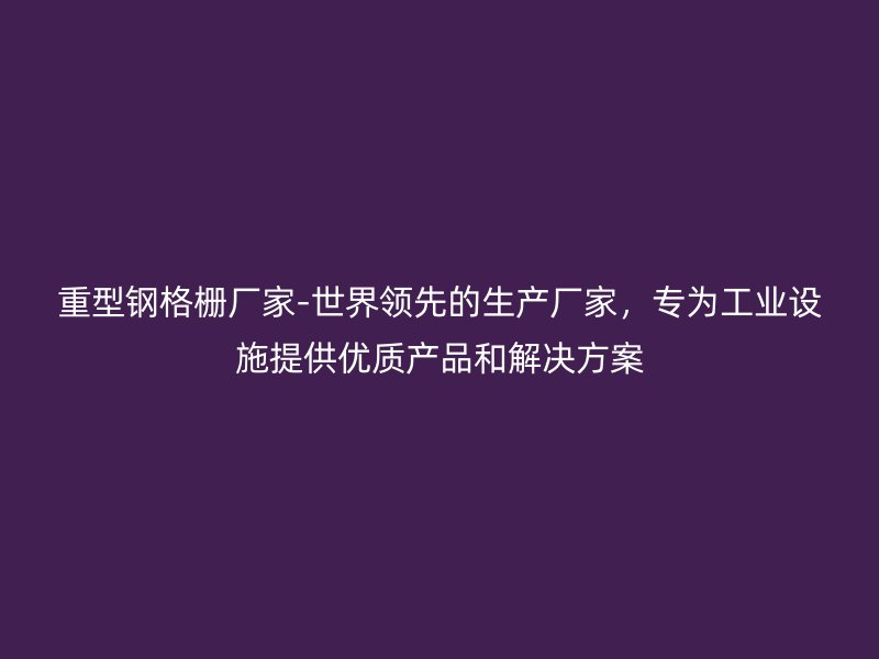 重型钢格栅厂家-世界领先的生产厂家，专为工业设施提供优质产品和解决方案
