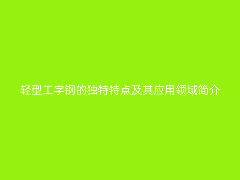 轻型工字钢的独特特点及其应用领域简介