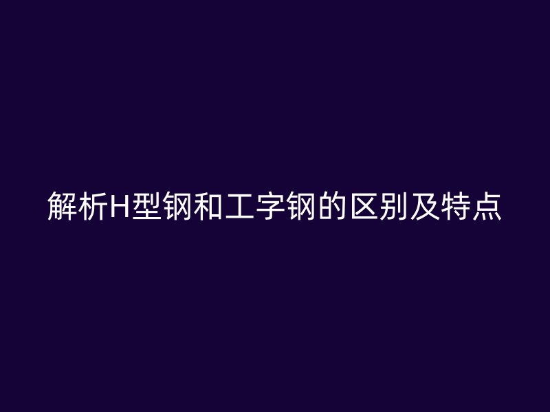 解析H型钢和工字钢的区别及特点