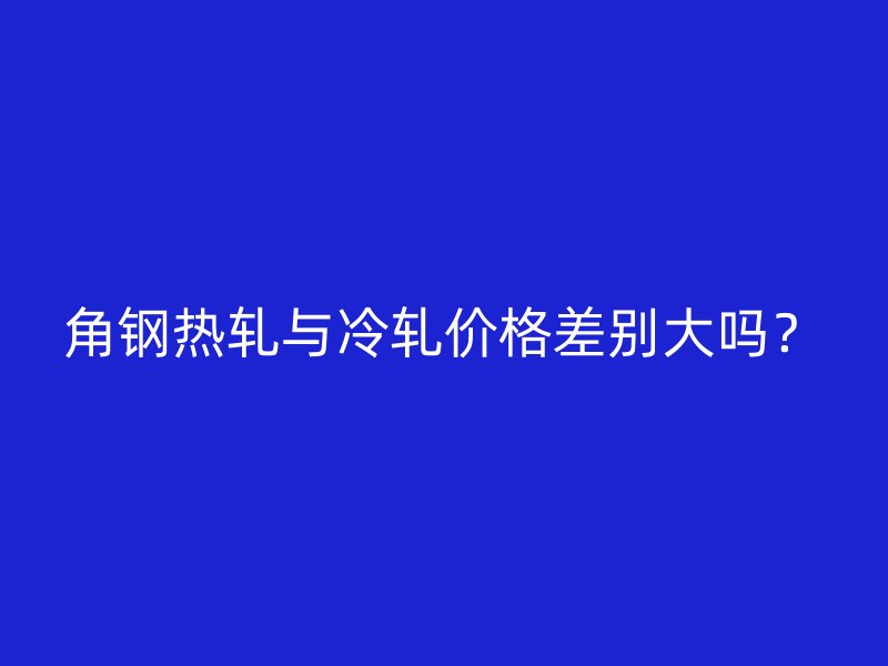 角钢热轧与冷轧价格差别大吗？