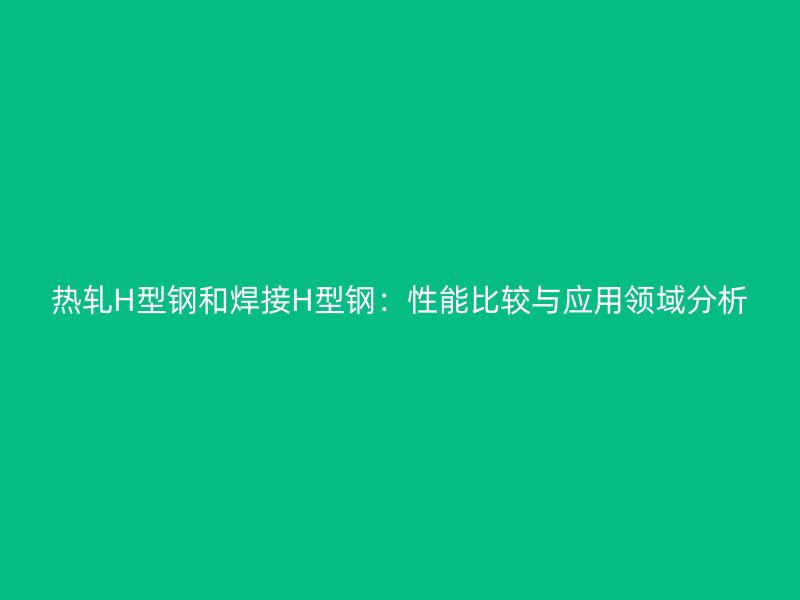 热轧H型钢和焊接H型钢：性能比较与应用领域分析