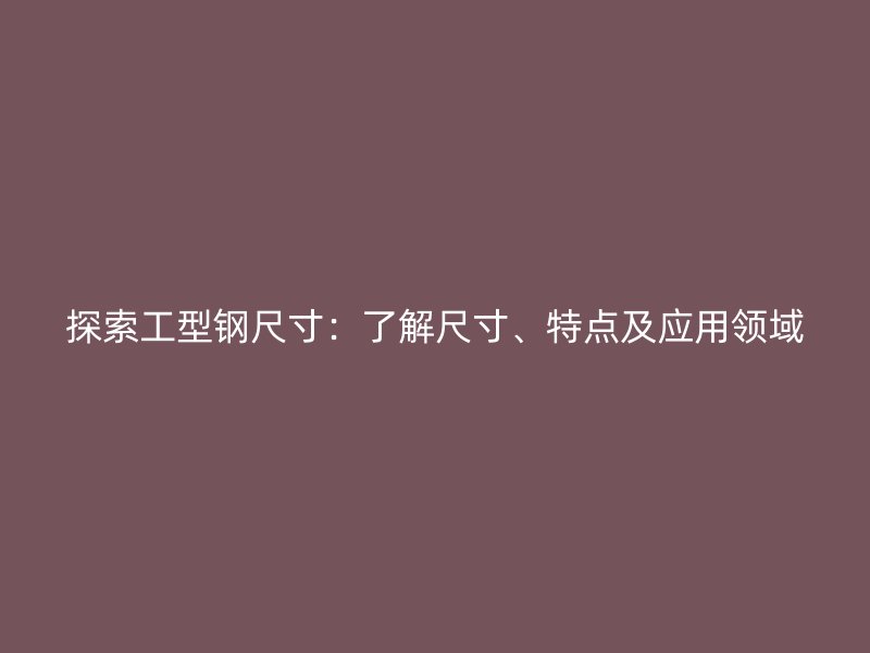 探索工型钢尺寸：了解尺寸、特点及应用领域