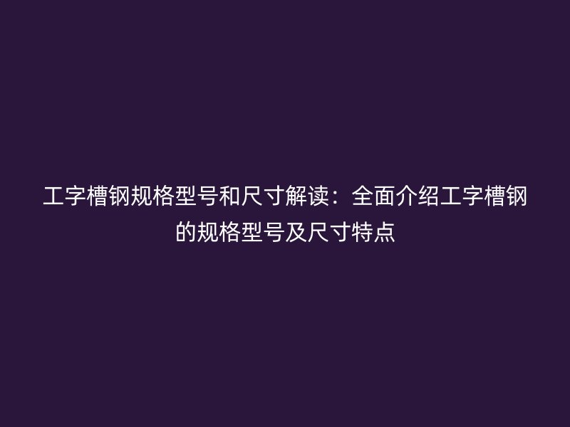 工字槽钢规格型号和尺寸解读：全面介绍工字槽钢的规格型号及尺寸特点