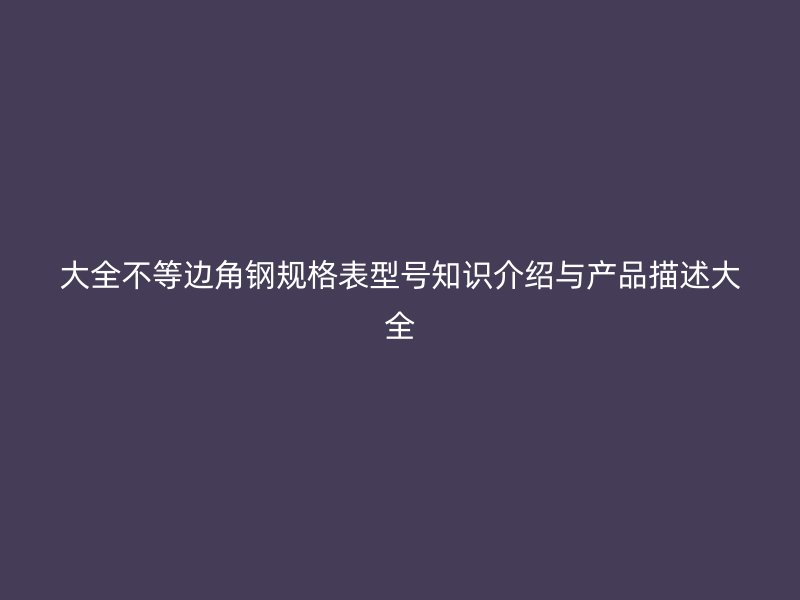 大全不等边角钢规格表型号知识介绍与产品描述大全
