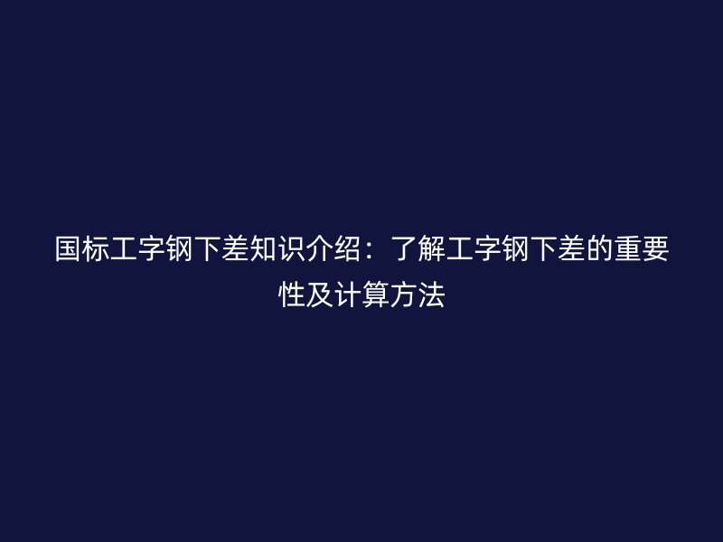 国标工字钢下差知识介绍：了解工字钢下差的重要性及计算方法