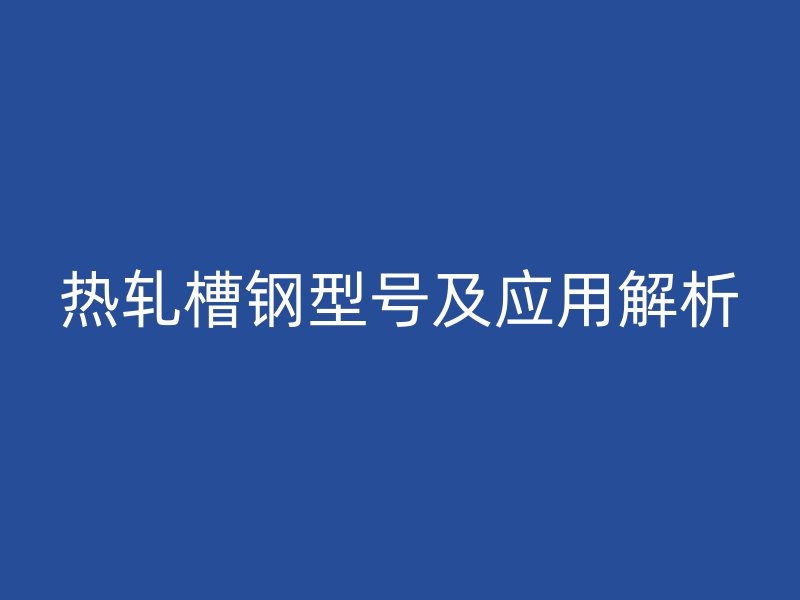 热轧槽钢型号及应用解析