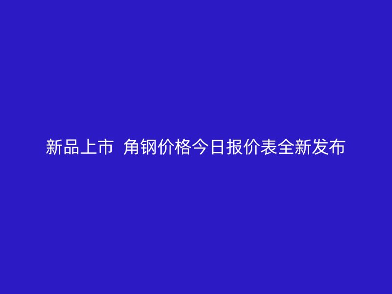 新品上市  角钢价格今日报价表全新发布