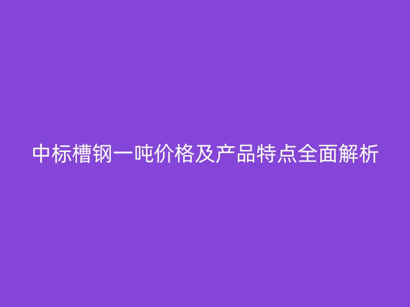 中标槽钢一吨价格及产品特点全面解析