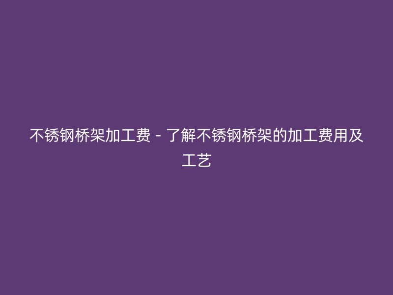 不锈钢桥架加工费 - 了解不锈钢桥架的加工费用及工艺