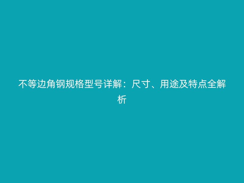 不等边角钢规格型号详解：尺寸、用途及特点全解析