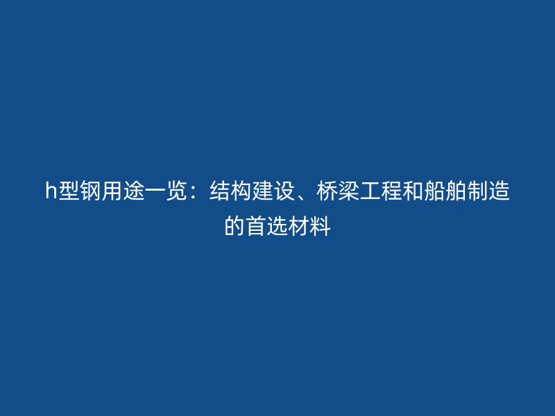 h型钢用途一览：结构建设、桥梁工程和船舶制造的首选材料