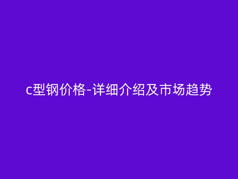 c型钢价格-详细介绍及市场趋势