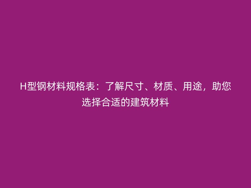 H型钢材料规格表：了解尺寸、材质、用途，助您选择合适的建筑材料