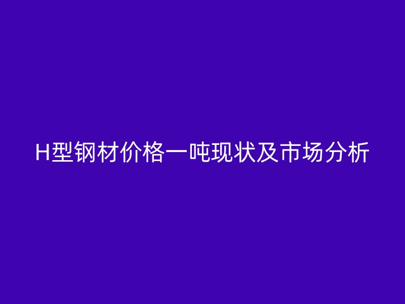 H型钢材价格一吨现状及市场分析