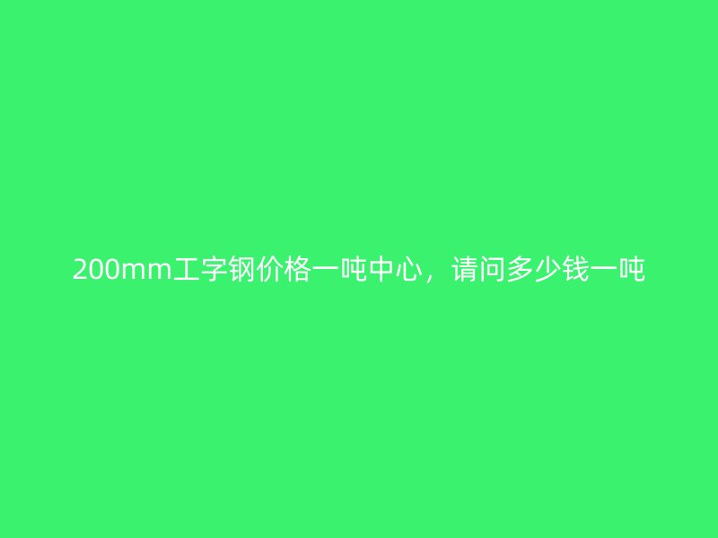 200mm工字钢价格一吨中心，请问多少钱一吨