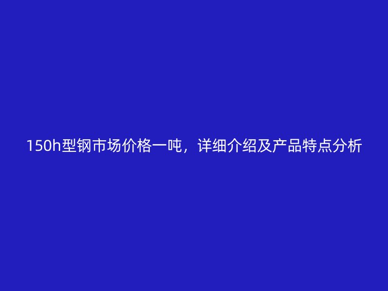 150h型钢市场价格一吨，详细介绍及产品特点分析