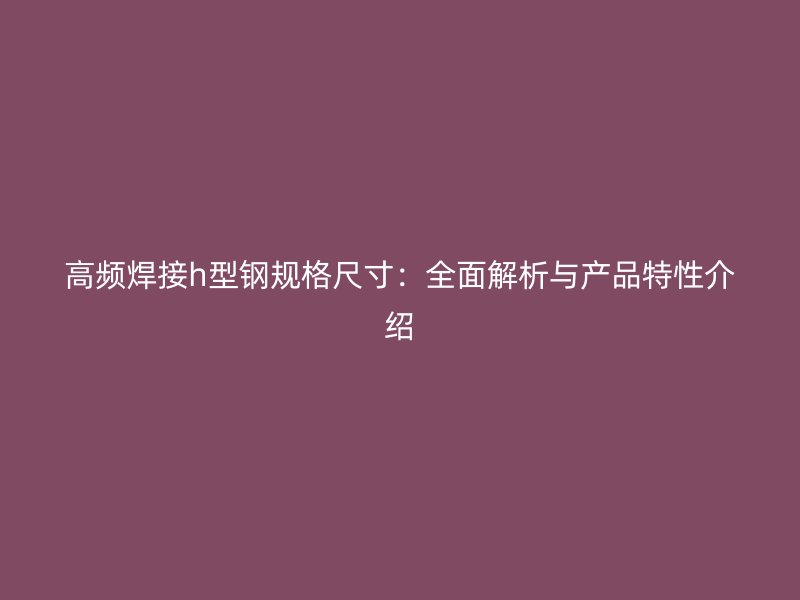 高频焊接h型钢规格尺寸：全面解析与产品特性介绍