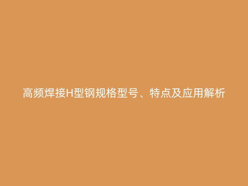 高频焊接H型钢规格型号、特点及应用解析