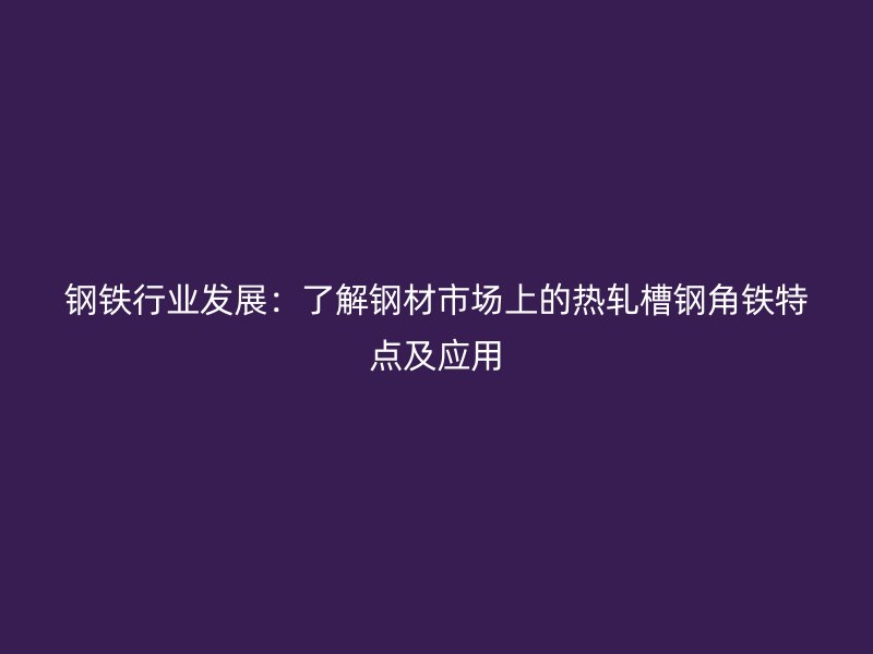 钢铁行业发展：了解钢材市场上的热轧槽钢角铁特点及应用